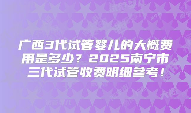 广西3代试管婴儿的大概费用是多少？2025南宁市三代试管收费明细参考！