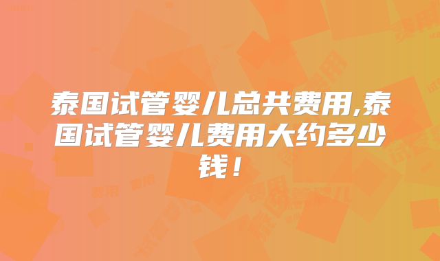 泰国试管婴儿总共费用,泰国试管婴儿费用大约多少钱!