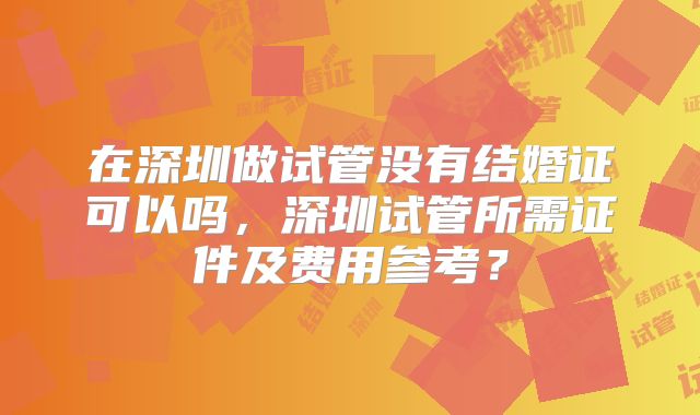 在深圳做试管没有结婚证可以吗，深圳试管所需证件及费用参考？