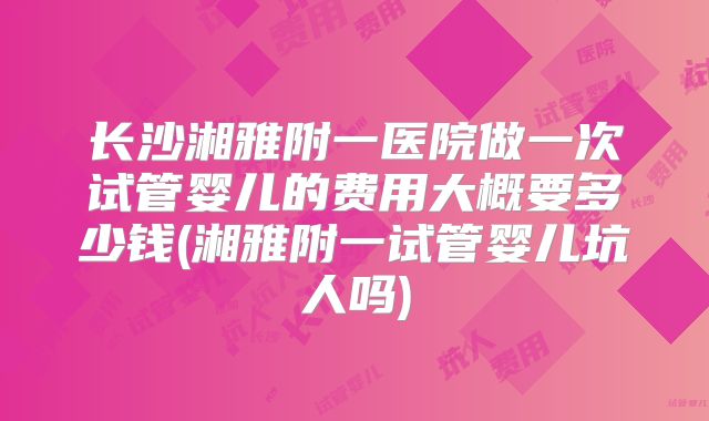 长沙湘雅附一医院做一次试管婴儿的费用大概要多少钱(湘雅附一试管婴儿坑人吗)