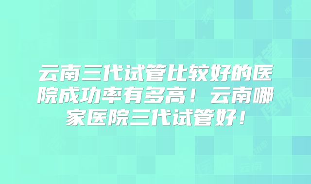 云南三代试管比较好的医院成功率有多高!云南哪家医院三代试管好!
