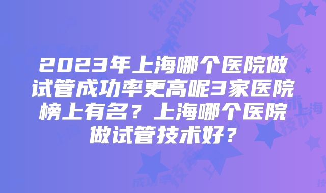 2023年上海哪个医院做试管成功率更高呢3家医院榜上有名？上海哪个医院做试管技术好？