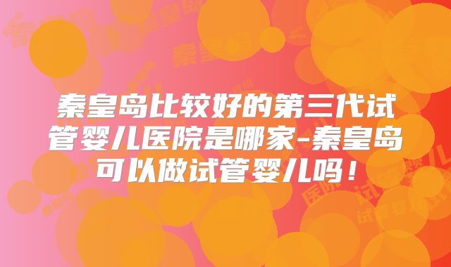 秦皇岛比较好的第三代试管婴儿医院是哪家-秦皇岛可以做试管婴儿吗！