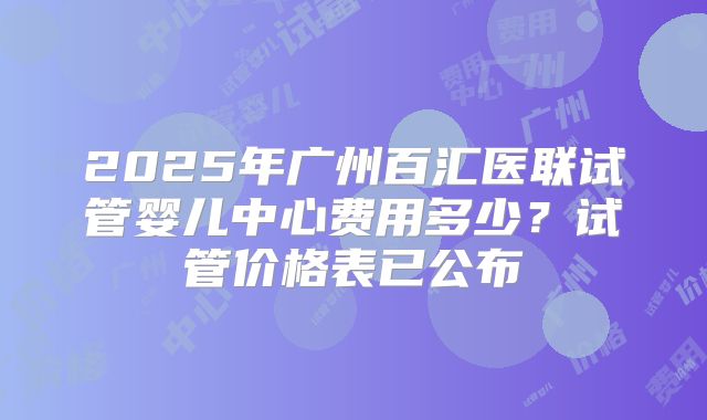 2025年广州百汇医联试管婴儿中心费用多少？试管价格表已公布