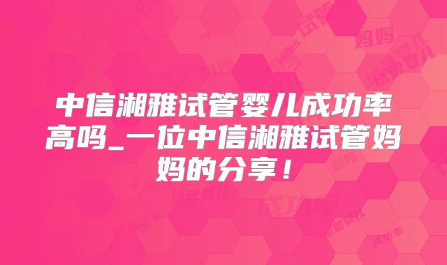 中信湘雅试管婴儿成功率高吗_一位中信湘雅试管妈妈的分享!