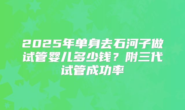 2025年单身去石河子做试管婴儿多少钱？附三代试管成功率