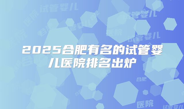 2025合肥有名的试管婴儿医院排名出炉