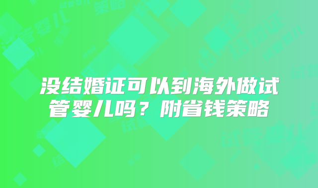 没结婚证可以到海外做试管婴儿吗?附省钱策略