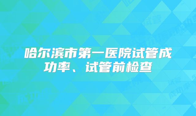 哈尔滨市第一医院试管成功率、试管前检查