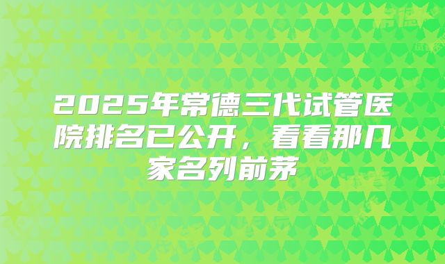 2025年常德三代试管医院排名已公开，看看那几家名列前茅