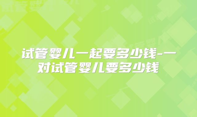 试管婴儿一起要多少钱-一对试管婴儿要多少钱