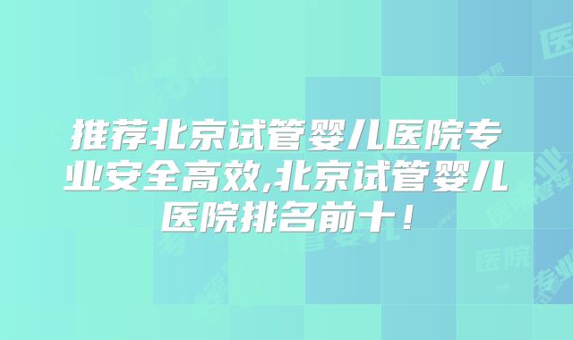 推荐北京试管婴儿医院专业安全高效,北京试管婴儿医院排名前十!