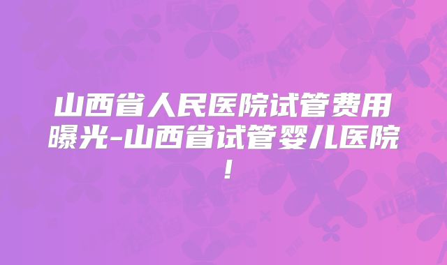 山西省人民医院试管费用曝光-山西省试管婴儿医院！