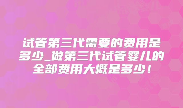 试管第三代需要的费用是多少_做第三代试管婴儿的全部费用大概是多少！