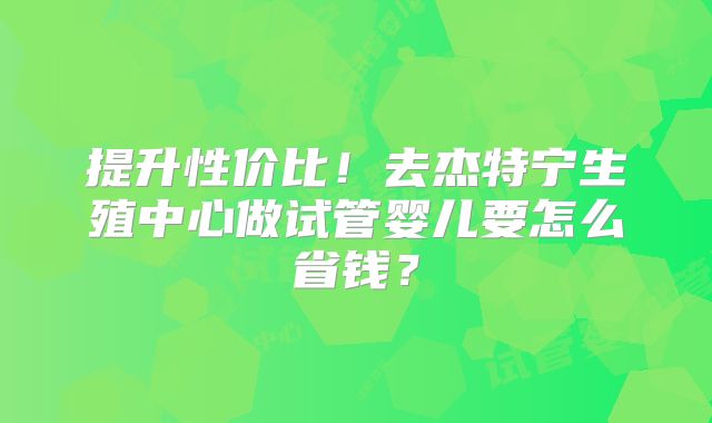 提升性价比！去杰特宁生殖中心做试管婴儿要怎么省钱？