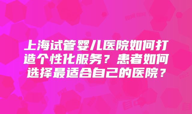 上海试管婴儿医院如何打造个性化服务?患者如何选择最适合自己的医院?