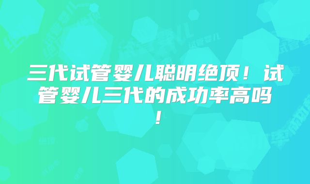 三代试管婴儿聪明绝顶！试管婴儿三代的成功率高吗！