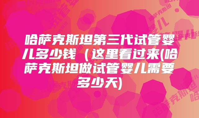 哈萨克斯坦第三代试管婴儿多少钱（这里看过来(哈萨克斯坦做试管婴儿需要多少天)
