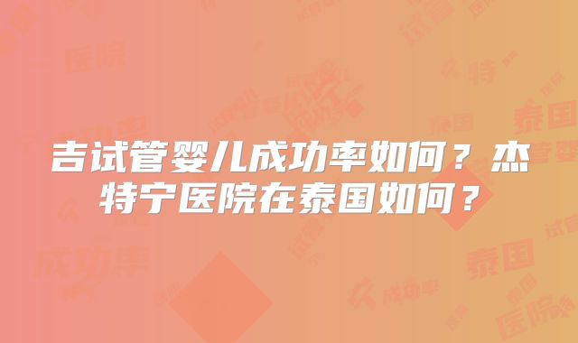 吉试管婴儿成功率如何？杰特宁医院在泰国如何？