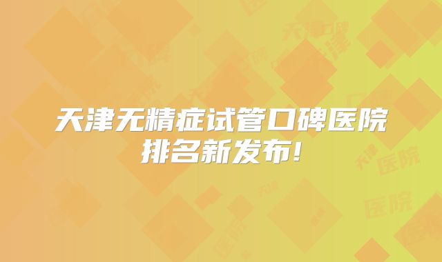 天津无精症试管口碑医院排名新发布!