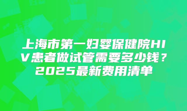 上海市第一妇婴保健院HIV患者做试管需要多少钱？2025最新费用清单