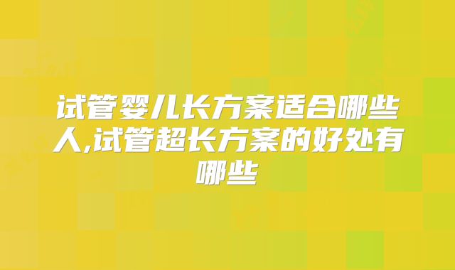 试管婴儿长方案适合哪些人,试管超长方案的好处有哪些
