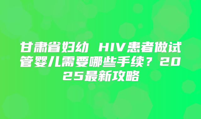 甘肃省妇幼 HIV患者做试管婴儿需要哪些手续？2025最新攻略