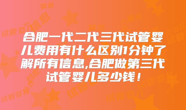 合肥一代二代三代试管婴儿费用有什么区别1分钟了解所有信息,合肥做第三代试管婴儿多少钱!