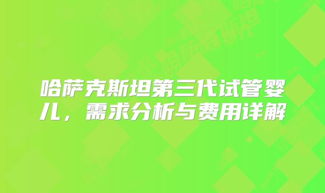哈萨克斯坦第三代试管婴儿，需求分析与费用详解
