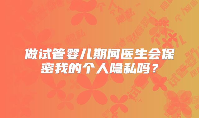 做试管婴儿期间医生会保密我的个人隐私吗?