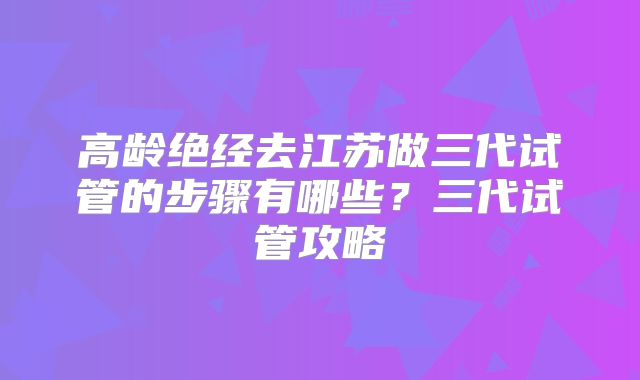 高龄绝经去江苏做三代试管的步骤有哪些？三代试管攻略