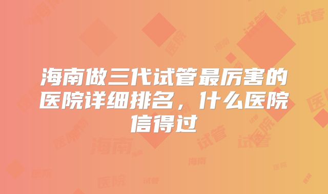 海南做三代试管最厉害的医院详细排名，什么医院信得过