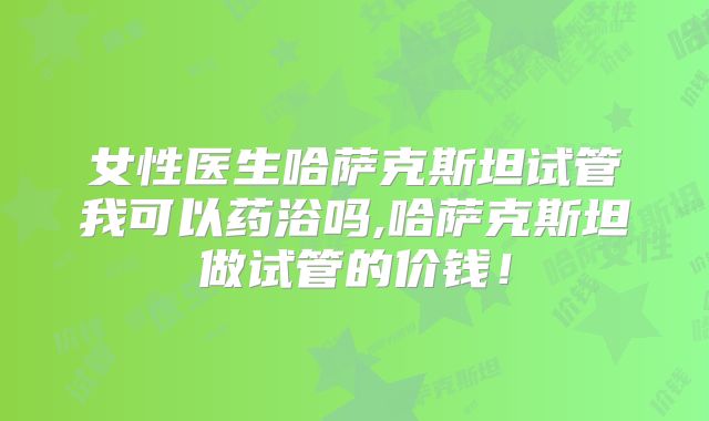 女性医生哈萨克斯坦试管我可以药浴吗,哈萨克斯坦做试管的价钱！