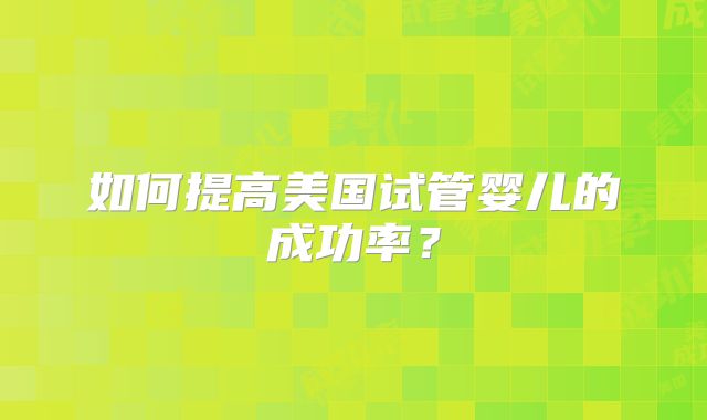 如何提高美国试管婴儿的成功率?