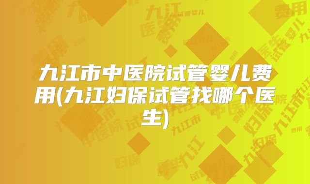 九江市中医院试管婴儿费用(九江妇保试管找哪个医生)