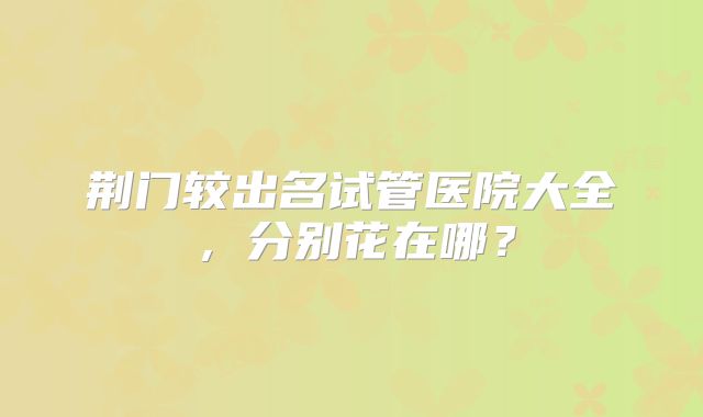 荆门较出名试管医院大全,分别花在哪?