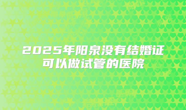 2025年阳泉没有结婚证可以做试管的医院