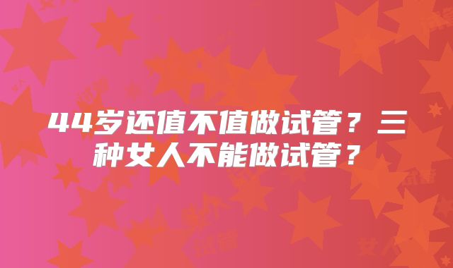 44岁还值不值做试管？三种女人不能做试管？