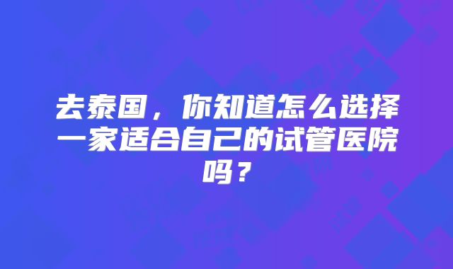 去泰国，你知道怎么选择一家适合自己的试管医院吗？