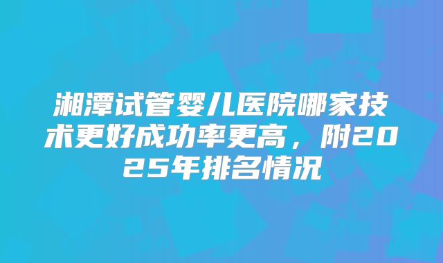 湘潭试管婴儿医院哪家技术更好成功率更高,附2025年排名情况