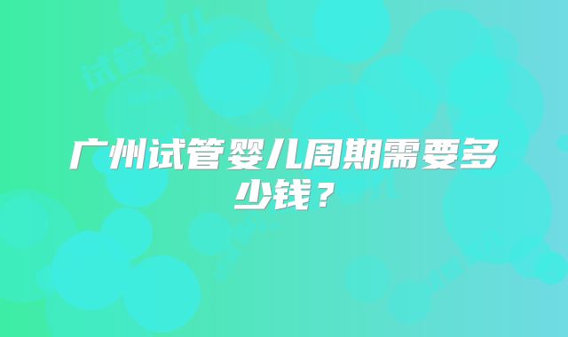 广州试管婴儿周期需要多少钱？