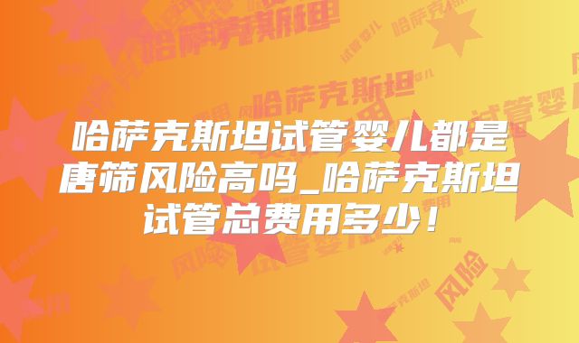 哈萨克斯坦试管婴儿都是唐筛风险高吗_哈萨克斯坦试管总费用多少！