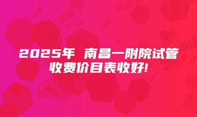 2025年 南昌一附院试管收费价目表收好!