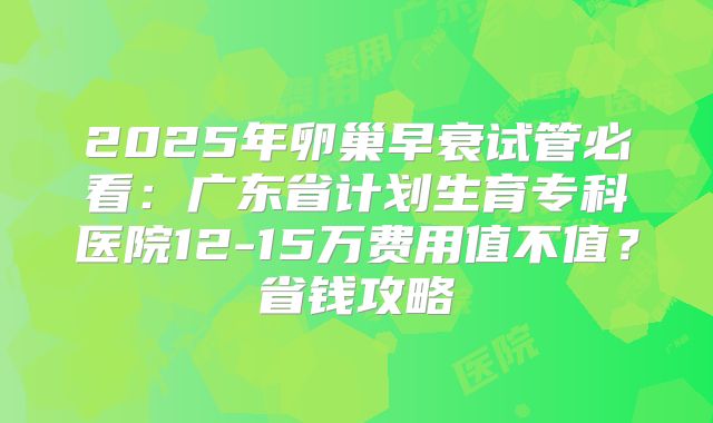 2025年卵巢早衰试管必看：广东省计划生育专科医院12-15万费用值不值？省钱攻略