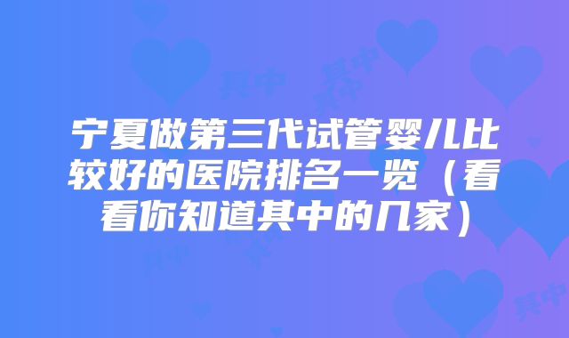 宁夏做第三代试管婴儿比较好的医院排名一览(看看你知道其中的几家)