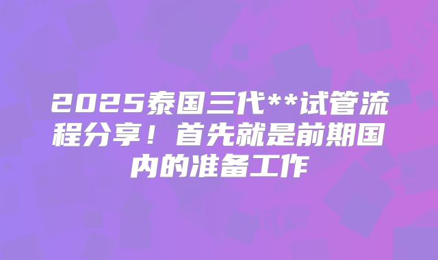 2025泰国三代**试管流程分享！首先就是前期国内的准备工作