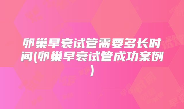 卵巢早衰试管需要多长时间(卵巢早衰试管成功案例)