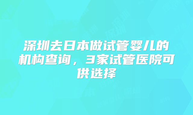 深圳去日本做试管婴儿的机构查询,3家试管医院可供选择