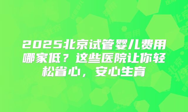 2025北京试管婴儿费用哪家低？这些医院让你轻松省心，安心生育
