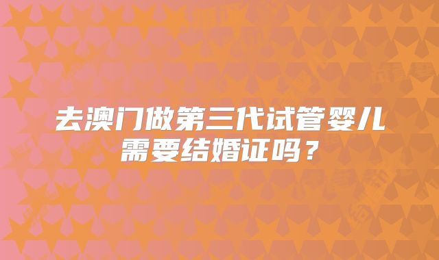 去澳门做第三代试管婴儿需要结婚证吗？